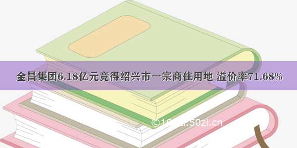 金昌集团6.18亿元竞得绍兴市一宗商住用地 溢价率71.68%