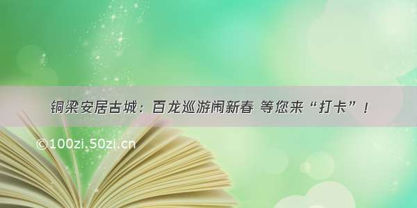 铜梁安居古城：百龙巡游闹新春 等您来“打卡”！