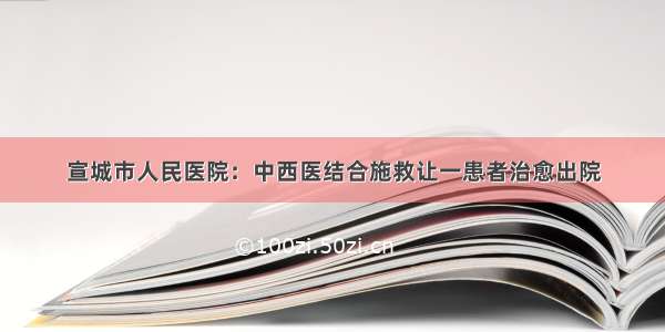 宣城市人民医院：中西医结合施救让一患者治愈出院