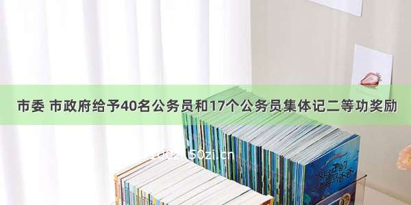 市委 市政府给予40名公务员和17个公务员集体记二等功奖励