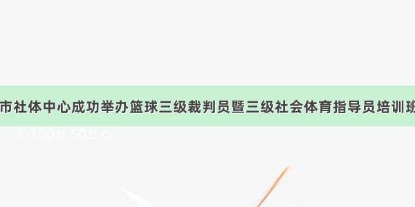 市社体中心成功举办篮球三级裁判员暨三级社会体育指导员培训班