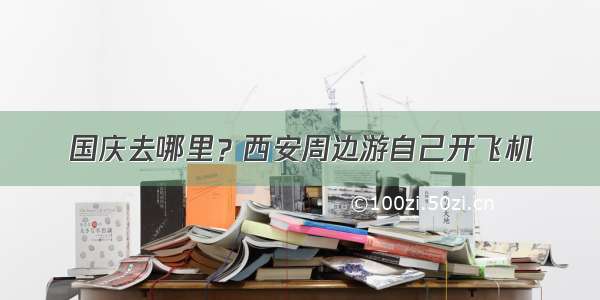 国庆去哪里？西安周边游自己开飞机