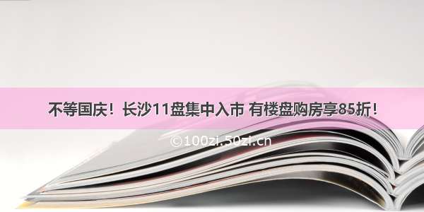 不等国庆！长沙11盘集中入市 有楼盘购房享85折！