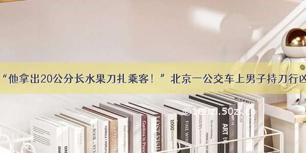 “他拿出20公分长水果刀扎乘客！”北京一公交车上男子持刀行凶！