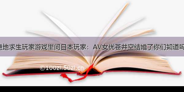 绝地求生玩家游戏里问日本玩家：AV女优苍井空结婚了你们知道吗？