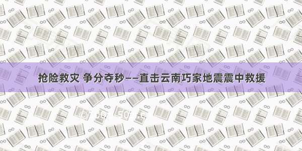 抢险救灾 争分夺秒——直击云南巧家地震震中救援