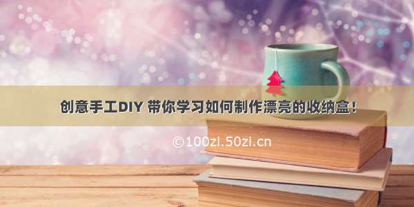 创意手工DIY 带你学习如何制作漂亮的收纳盒！