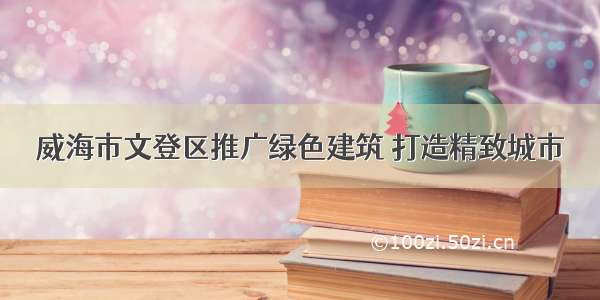 威海市文登区推广绿色建筑 打造精致城市