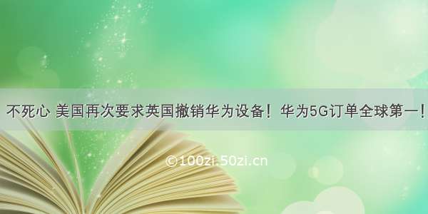 不死心 美国再次要求英国撤销华为设备！华为5G订单全球第一！