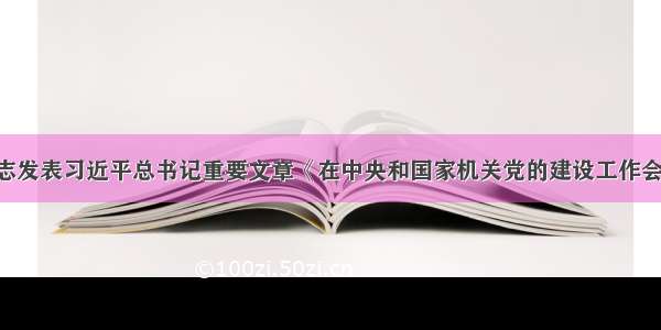 《求是》杂志发表习近平总书记重要文章《在中央和国家机关党的建设工作会议上的讲话》