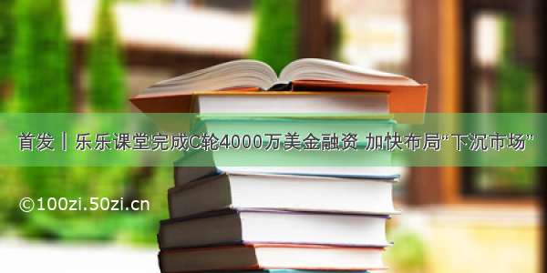 首发｜乐乐课堂完成C轮4000万美金融资 加快布局“下沉市场”