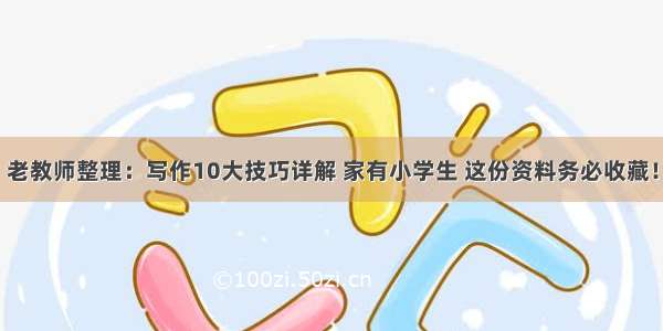 老教师整理：写作10大技巧详解 家有小学生 这份资料务必收藏！