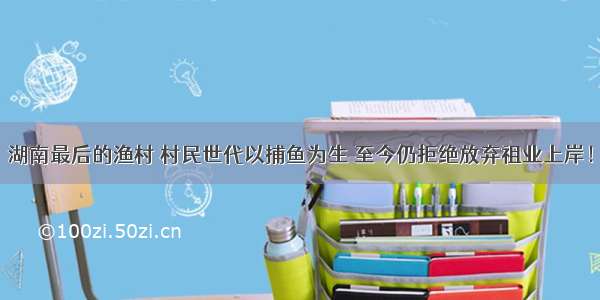 湖南最后的渔村 村民世代以捕鱼为生 至今仍拒绝放弃祖业上岸！