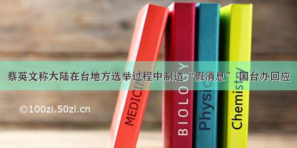 蔡英文称大陆在台地方选举过程中制造“假消息” 国台办回应