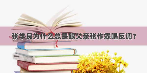 张学良为什么总是跟父亲张作霖唱反调？