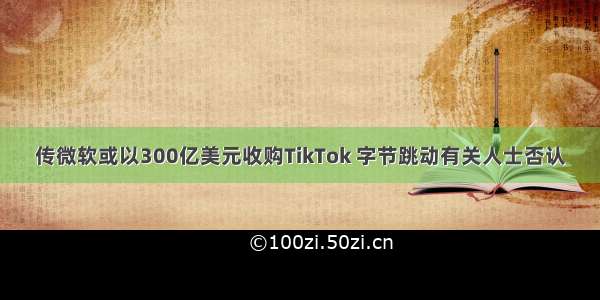 传微软或以300亿美元收购TikTok 字节跳动有关人士否认