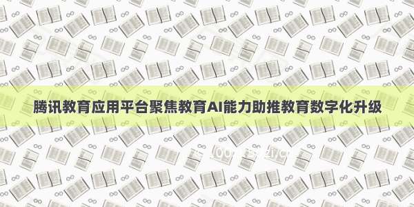 腾讯教育应用平台聚焦教育AI能力助推教育数字化升级