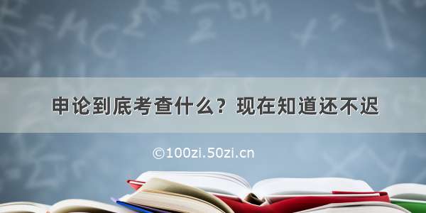 申论到底考查什么？现在知道还不迟