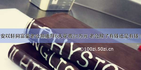 安以轩同富豪老公游迪拜6天花费21万元 老公除了有钱还是有钱！