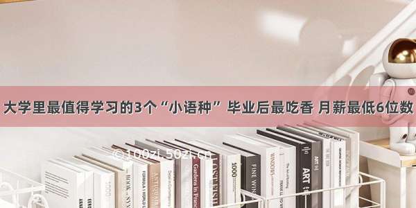 大学里最值得学习的3个“小语种” 毕业后最吃香 月薪最低6位数