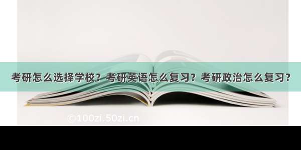 考研怎么选择学校？考研英语怎么复习？考研政治怎么复习？