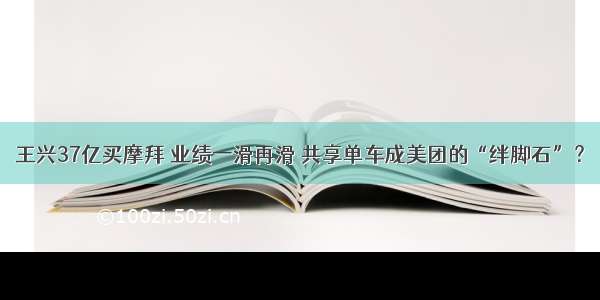 王兴37亿买摩拜 业绩一滑再滑 共享单车成美团的“绊脚石”？