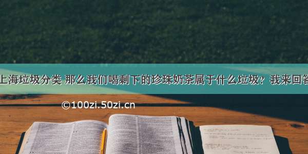 上海垃圾分类 那么我们喝剩下的珍珠奶茶属于什么垃圾？我来回答