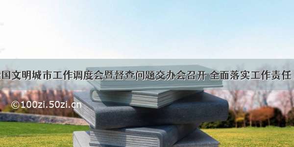 全市创建全国文明城市工作调度会暨督查问题交办会召开 全面落实工作责任 对标对表抓