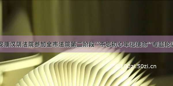 安康汉阴法院参加全市法院第二阶段“不忘初心牢记使命”专题轮训