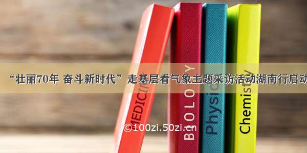 “壮丽70年 奋斗新时代”走基层看气象主题采访活动湖南行启动