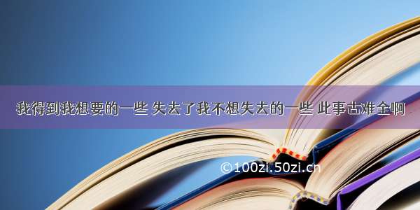 我得到我想要的一些 失去了我不想失去的一些 此事古难全啊