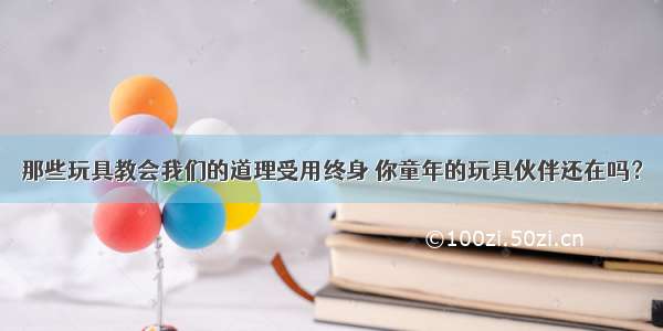 那些玩具教会我们的道理受用终身 你童年的玩具伙伴还在吗？