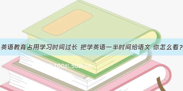 英语教育占用学习时间过长 把学英语一半时间给语文 你怎么看？