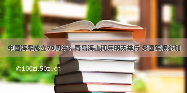 中国海军成立70周年：青岛海上阅兵明天举行 多国军舰参加