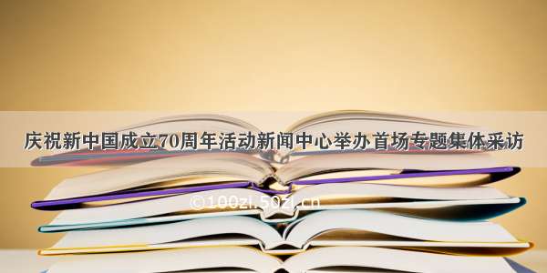 庆祝新中国成立70周年活动新闻中心举办首场专题集体采访