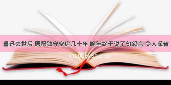 鲁迅去世后 原配独守空房几十年 晚年终于说了句怨言 令人深省