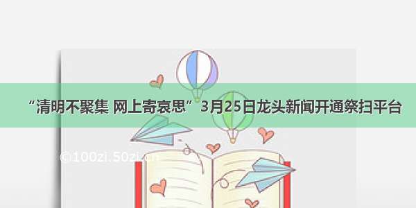 “清明不聚集 网上寄哀思”3月25日龙头新闻开通祭扫平台