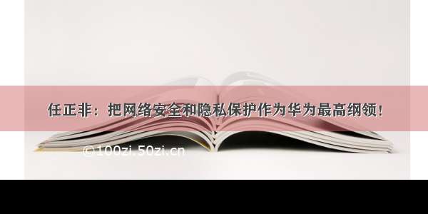 任正非：把网络安全和隐私保护作为华为最高纲领！