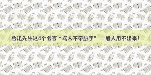 鲁迅先生这4个名言“骂人不带脏字” 一般人用不出来！