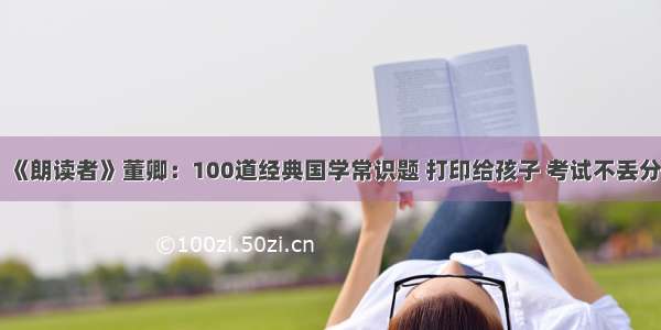 《朗读者》董卿：100道经典国学常识题 打印给孩子 考试不丢分