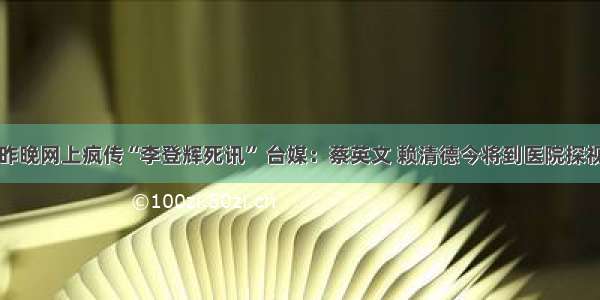 昨晚网上疯传“李登辉死讯” 台媒：蔡英文 赖清德今将到医院探视