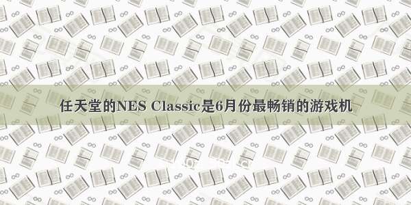 任天堂的NES Classic是6月份最畅销的游戏机