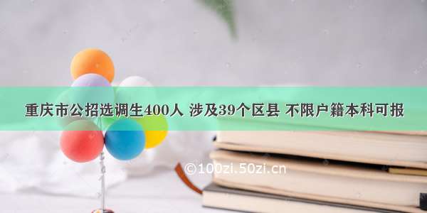 重庆市公招选调生400人 涉及39个区县 不限户籍本科可报