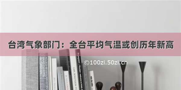 台湾气象部门：全台平均气温或创历年新高