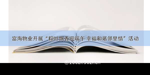 富海物业开展“粽叶飘香迎端午 幸福和谐邻里情”活动