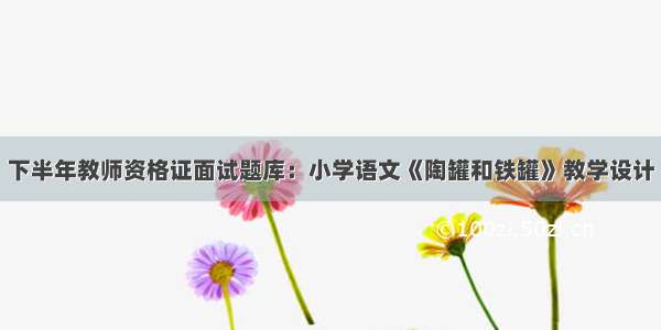 下半年教师资格证面试题库：小学语文《陶罐和铁罐》教学设计