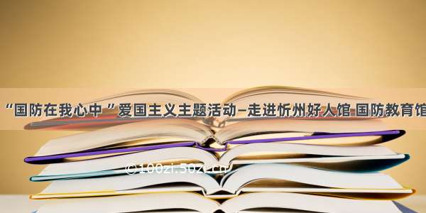 “国防在我心中 ”爱国主义主题活动—走进忻州好人馆 国防教育馆