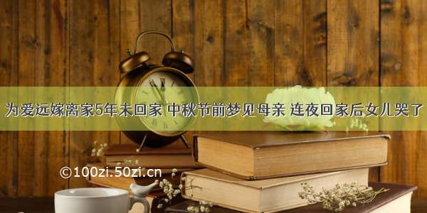 为爱远嫁离家5年未回家 中秋节前梦见母亲 连夜回家后女儿哭了