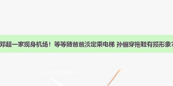 邓超一家现身机场！等等随爸爸淡定乘电梯 孙俪穿拖鞋有损形象？