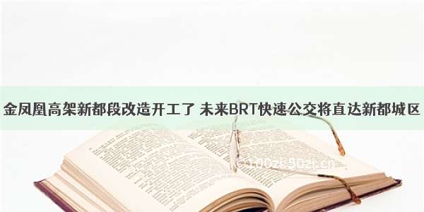 金凤凰高架新都段改造开工了 未来BRT快速公交将直达新都城区